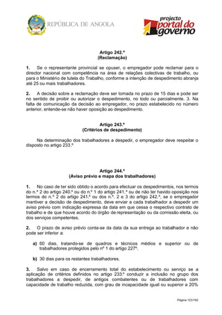 Página 123/162
Artigo 242.º
(Reclamação)
1. Se o representante provincial se opuser, o empregador pode reclamar para o
director nacional com competência na área de relações colectivas de trabalho, ou
para o Ministério de tutela do Trabalho, conforme a intenção de despedimento abranja
até 25 ou mais trabalhadores.
2. A decisão sobre a reclamação deve ser tomada no prazo de 15 dias e pode ser
no sentido de proibir ou autorizar o despedimento, no todo ou parcialmente. 3. Na
falta de comunicação da decisão ao empregador, no prazo estabelecido no número
anterior, entende-se não haver oposição ao despedimento.
Artigo 243.º
(Critérios de despedimento)
Na determinação dos trabalhadores a despedir, o empregador deve respeitar o
disposto no artigo 233.º
Artigo 244.º
(Aviso prévio e mapa dos trabalhadores)
1. No caso de ter sido obtido o acordo para efectuar os despedimentos, nos termos
do n.º 2 do artigo 240.º ou do n.º 1 do artigo 241.º ou de não ter havido oposição nos
termos do n.º 2 do artigo 241.º ou dos n.º. 2 e 3 do artigo 242.º, se o empregador
mantiver a decisão de despedimento, deve enviar a cada trabalhador a despedir um
aviso prévio com indicação expressa da data em que cessa o respectivo contrato de
trabalho e de que houve acordo do órgão de representação ou da comissão eleita, ou
dos serviços competentes.
2. O prazo de aviso prévio conta-se da data da sua entrega ao trabalhador e não
pode ser inferior a:
a) 60 dias, tratando-se de quadros e técnicos médios e superior ou de
trabalhadores protegidos pelo nº 1 do artigo 227º.
b) 30 dias para os restantes trabalhadores.
3. Salvo em caso de encerramento total do estabelecimento ou serviço se a
aplicação de critérios definidos no artigo 233.º conduzir a inclusão no grupo dos
trabalhadores a despedir, de antigos combatentes ou de trabalhadores com
capacidade de trabalho reduzida, com grau de incapacidade igual ou superior a 20%
 