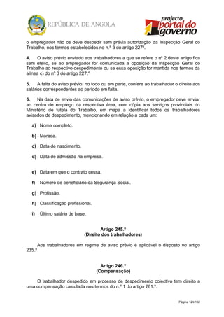 Página 124/162
o empregador não os deve despedir sem prévia autorização da Inspecção Geral do
Trabalho, nos termos estabelecidos no n.º 3 do artigo 227º.
4. O aviso prévio enviado aos trabalhadores a que se refere o nº 2 deste artigo fica
sem efeito, se ao empregador for comunicada a oposição da Inspecção Geral do
Trabalho ao respectivo despedimento ou se essa oposição for mantida nos termos da
alínea c) do nº 3 do artigo 227.º
5. A falta do aviso prévio, no todo ou em parte, confere ao trabalhador o direito aos
salários correspondentes ao período em falta.
6. Na data de envio das comunicações de aviso prévio, o empregador deve enviar
ao centro de emprego da respectiva área, com cópia aos serviços provinciais do
Ministério de tutela do Trabalho, um mapa a identificar todos os trabalhadores
avisados de despedimento, mencionando em relação a cada um:
a) Nome completo.
b) Morada.
c) Data de nascimento.
d) Data de admissão na empresa.
e) Data em que o contrato cessa.
f) Número de beneficiário da Segurança Social.
g) Profissão.
h) Classificação profissional.
i) Último salário de base.
Artigo 245.º
(Direito dos trabalhadores)
Aos trabalhadores em regime de aviso prévio é aplicável o disposto no artigo
235.º
Artigo 246.º
(Compensação)
O trabalhador despedido em processo de despedimento colectivo tem direito a
uma compensação calculada nos termos do n.º 1 do artigo 261.º.
 