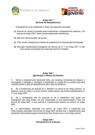 Página 125/162
Artigo 247.º
(Ilicitude do despedimento)
O despedimento do trabalhador é ilícito nas seguintes situações:
a) Quando as razoes invocadas para fundamentar o despedimento colectivo, nos
termos do artigo 238.º, forem comprovadamente inexistentes.
b) Não tiver sido procedido de acordo.
c) Tiver havido violação dos critérios de preferência na manutenção do emprego.
d) Abranger trabalhadores protegidos nos termos do n.º 1 do artigo 227.º e não
tiver havido autorização da Inspecção Geral do Trabalho.
Artigo 248.º
(Declaração e efeitos da ilicitude)
1. Sendo o despedimento declarado ilícito, por sentença transitada em julgado, o
empregador é obrigado a reintegrar o trabalhador e a pagar-lhe os salários que teria
recebido desde a data de despedimento até a data da sentença.
2. Se o fundamento da ilicitude for o definitivo na alínea b) do artigo anterior, os
salários a que se refere o número anterior estão sujeitos aos limites estabelecidos no
nº 3 do artigo 229º.
3. Se a reintegração não for possível ou se o trabalhador não quiser ser
reintegrado, tem esse direito, em sua substituição, a uma indemnização a fixar nos
termos do artigo 263º, a que acresce à compensação devida nos termos do artigo
246º.
4. A indemnização calculada nos termos do artigo 263º é substituída por
indemnização calculada nos termos do artigo 265º sempre que o despedimento seja
declarado improcedente pelos fundamentos das alíneas a) ou c) do artigo anterior.
Artigo 249.º
(Competência do tribunal)
 