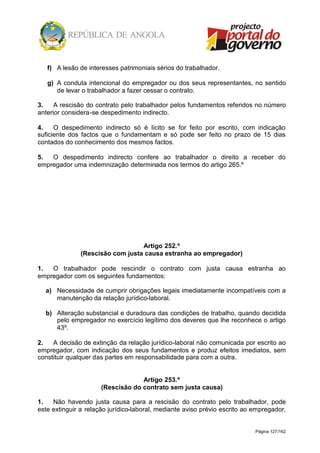 Página 127/162
f) A lesão de interesses patrimoniais sérios do trabalhador.
g) A conduta intencional do empregador ou dos seus representantes, no sentido
de levar o trabalhador a fazer cessar o contrato.
3. A rescisão do contrato pelo trabalhador pelos fundamentos referidos no número
anterior considera-se despedimento indirecto.
4. O despedimento indirecto só é lícito se for feito por escrito, com indicação
suficiente dos factos que o fundamentam e só pode ser feito no prazo de 15 dias
contados do conhecimento dos mesmos factos.
5. O despedimento indirecto confere ao trabalhador o direito a receber do
empregador uma indemnização determinada nos termos do artigo 265.º
Artigo 252.º
(Rescisão com justa causa estranha ao empregador)
1. O trabalhador pode rescindir o contrato com justa causa estranha ao
empregador com os seguintes fundamentos:
a) Necessidade de cumprir obrigações legais imediatamente incompatíveis com a
manutenção da relação jurídico-laboral.
b) Alteração substancial e duradoura das condições de trabalho, quando decidida
pelo empregador no exercício legítimo dos deveres que lhe reconhece o artigo
43º.
2. A decisão de extinção da relação jurídico-laboral não comunicada por escrito ao
empregador, com indicação dos seus fundamentos e produz efeitos imediatos, sem
constituir qualquer das partes em responsabilidade para com a outra.
Artigo 253.º
(Rescisão do contrato sem justa causa)
1. Não havendo justa causa para a rescisão do contrato pelo trabalhador, pode
este extinguir a relação jurídico-laboral, mediante aviso prévio escrito ao empregador,
 
