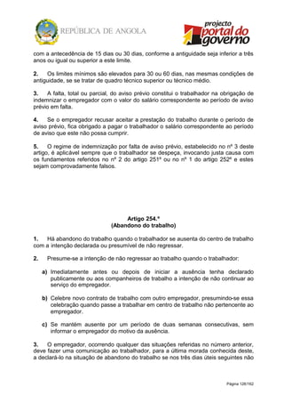 Página 128/162
com a antecedência de 15 dias ou 30 dias, conforme a antiguidade seja inferior a três
anos ou igual ou superior a este limite.
2. Os limites mínimos são elevados para 30 ou 60 dias, nas mesmas condições de
antiguidade, se se tratar de quadro técnico superior ou técnico médio.
3. A falta, total ou parcial, do aviso prévio constitui o trabalhador na obrigação de
indemnizar o empregador com o valor do salário correspondente ao período de aviso
prévio em falta.
4. Se o empregador recusar aceitar a prestação do trabalho durante o período de
aviso prévio, fica obrigado a pagar o trabalhador o salário correspondente ao período
de aviso que este não possa cumprir.
5. O regime de indemnização por falta de aviso prévio, estabelecido no nº 3 deste
artigo, é aplicável sempre que o trabalhador se despeça, invocando justa causa com
os fundamentos referidos no nº 2 do artigo 251º ou no nº 1 do artigo 252º e estes
sejam comprovadamente falsos.
Artigo 254.º
(Abandono do trabalho)
1. Há abandono do trabalho quando o trabalhador se ausenta do centro de trabalho
com a intenção declarada ou presumível de não regressar.
2. Presume-se a intenção de não regressar ao trabalho quando o trabalhador:
a) Imediatamente antes ou depois de iniciar a ausência tenha declarado
publicamente ou aos companheiros de trabalho a intenção de não continuar ao
serviço do empregador.
b) Celebre novo contrato de trabalho com outro empregador, presumindo-se essa
celebração quando passe a trabalhar em centro de trabalho não pertencente ao
empregador.
c) Se mantém ausente por um período de duas semanas consecutivas, sem
informar o empregador do motivo da ausência.
3. O empregador, ocorrendo qualquer das situações referidas no número anterior,
deve fazer uma comunicação ao trabalhador, para a última morada conhecida deste,
a declará-lo na situação de abandono do trabalho se nos três dias úteis seguintes não
 