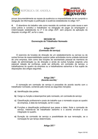 Página 129/162
provar documentalmente as razoes da ausência e a impossibilidade de ter cumprido a
obrigação de informação e justificação d ausência estabelecida no artigo 151º.
4. O abandono do trabalho vale como rescisão do contrato sem justa causa e sem
aviso prévio e constitui o trabalhador na obrigação de pagar ao empregador a
indemnização estabelecida no nº 3 do artigo 253º, sem prejuízo da aplicação do
disposto no artigo 49º, se for o caso.
SECÇÃO VII
Exoneração do Trabalhador Nomeado
Artigo 255.º
(Comissão de serviço)
O exercício de funções de direcção de um estabelecimento ou serviço ou de
outras formas de responsabilidade superior pelas actividades duma unidade estrutural
de uma empresa, bem como das funções de secretariado pessoal de membros do
órgão de administração ou de direcção e ainda de outras funções exigindo uma
especial relação de confiança, pode ser atribuído, em comissão de serviço, a
trabalhadores do quadro da empresa ou a trabalhadores estranhos e fica sujeito às
disposições dos artigos seguintes.
Artigo 256.º
(Acordo escrito) ´
A nomeação em comissão de serviço é precedida de acordo escrito com o
trabalhador nomeado, contendo pelo menos as seguintes menções:
a) Identificação das partes.
b) Cargo ou função a desempenhar pelo nomeado, em comissão de serviço
c) Classificação profissional e posto de trabalho que o nomeado ocupa ao quadro
da empresa, à data da nomeação, se for o caso.
d) Funções e classificação profissional que passa a deter, finda a comissão de
serviço, tratando-se de trabalhador estranho e o acordo envolver a sua
integração no quadro.
e) Duração da comissão de serviço e possibilidade de sua renovação, se a
nomeação for por tempo determinado.
Artigo 257.º
 