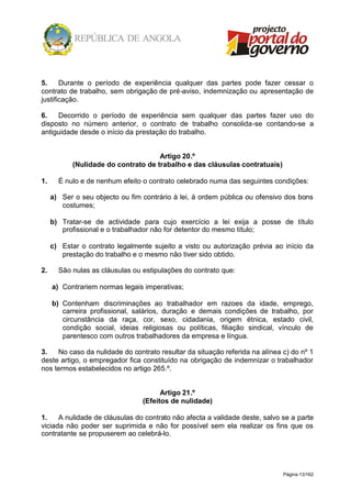 Página 13/162
5. Durante o período de experiência qualquer das partes pode fazer cessar o
contrato de trabalho, sem obrigação de pré-aviso, indemnização ou apresentação de
justificação.
6. Decorrido o período de experiência sem qualquer das partes fazer uso do
disposto no número anterior, o contrato de trabalho consolida-se contando-se a
antiguidade desde o início da prestação do trabalho.
Artigo 20.º
(Nulidade do contrato de trabalho e das cláusulas contratuais)
1. É nulo e de nenhum efeito o contrato celebrado numa das seguintes condições:
a) Ser o seu objecto ou fim contrário à lei, à ordem pública ou ofensivo dos bons
costumes;
b) Tratar-se de actividade para cujo exercício a lei exija a posse de título
profissional e o trabalhador não for detentor do mesmo título;
c) Estar o contrato legalmente sujeito a visto ou autorização prévia ao início da
prestação do trabalho e o mesmo não tiver sido obtido.
2. São nulas as cláusulas ou estipulações do contrato que:
a) Contrariem normas legais imperativas;
b) Contenham discriminações ao trabalhador em razoes da idade, emprego,
carreira profissional, salários, duração e demais condições de trabalho, por
circunstância da raça, cor, sexo, cidadania, origem étnica, estado civil,
condição social, ideias religiosas ou políticas, filiação sindical, vínculo de
parentesco com outros trabalhadores da empresa e língua.
3. No caso da nulidade do contrato resultar da situação referida na alínea c) do nº 1
deste artigo, o empregador fica constituído na obrigação de indemnizar o trabalhador
nos termos estabelecidos no artigo 265.º.
Artigo 21.º
(Efeitos de nulidade)
1. A nulidade de cláusulas do contrato não afecta a validade deste, salvo se a parte
viciada não poder ser suprimida e não for possível sem ela realizar os fins que os
contratante se propuserem ao celebrá-lo.
 