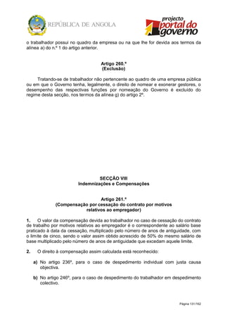 Página 131/162
o trabalhador possui no quadro da empresa ou na que lhe for devida aos termos da
alínea a) do n.º 1 do artigo anterior.
Artigo 260.º
(Exclusão)
Tratando-se de trabalhador não pertencente ao quadro de uma empresa pública
ou em que o Governo tenha, legalmente, o direito de nomear e exonerar gestores, o
desempenho das respectivas funções por nomeação do Governo é excluído do
regime desta secção, nos termos da alínea g) do artigo 2º.
SECÇÃO VIII
Indemnizações e Compensações
Artigo 261.º
(Compensação por cessação do contrato por motivos
relativos ao empregador)
1. O valor da compensação devida ao trabalhador no caso de cessação do contrato
de trabalho por motivos relativos ao empregador é o correspondente ao salário base
praticado à data da cessação, multiplicado pelo número de anos de antiguidade, com
o limite de cinco, sendo o valor assim obtido acrescido de 50% do mesmo salário de
base multiplicado pelo número de anos de antiguidade que excedam aquele limite.
2. O direito à compensação assim calculada está reconhecido:
a) No artigo 236º, para o caso de despedimento individual com justa causa
objectiva.
b) No artigo 246º, para o caso de despedimento do trabalhador em despedimento
colectivo.
 