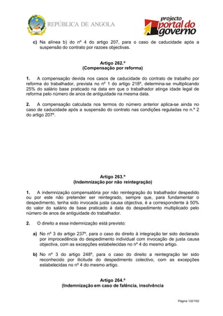Página 132/162
c) Na alínea b) do nº 4 do artigo 207, para o caso de caducidade após a
suspensão do contrato por razoes objectivas.
Artigo 262.º
(Compensação por reforma)
1. A compensação devida nos casos de caducidade do contrato de trabalho por
reforma do trabalhador, prevista no nº 1 do artigo 218º, determina-se multiplicando
25% do salário base praticado na data em que o trabalhador atinge idade legal de
reforma pelo número de anos de antiguidade na mesma data.
2. A compensação calculada nos termos do número anterior aplica-se ainda no
caso de caducidade após a suspensão do contrato nas condições reguladas no n.º 2
do artigo 207º.
Artigo 263.º
(Indemnização por não reintegração)
1. A indemnização compensatória por não reintegração do trabalhador despedido
ou por este não pretender ser reintegrado, sempre que, para fundamentar o
despedimento, tenha sido invocada justa causa objectiva, é a correspondente à 50%
do valor do salário de base praticado à data do despedimento multiplicado pelo
número de anos de antiguidade do trabalhador.
2. O direito a essa indemnização está previsto:
a) No nº 3 do artigo 237º, para o caso do direito à integração ter sido declarado
por improcedência do despedimento individual com invocação de justa causa
objectiva, com as excepções estabelecidas no nº 4 do mesmo artigo.
b) No nº 3 do artigo 248º, para o caso do direito a reintegração ter sido
reconhecido por ilicitude do despedimento colectivo, com as excepções
estabelecidas no nº 4 do mesmo artigo.
Artigo 264.º
(Indemnização em caso de falência, insolvência
 