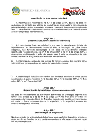 Página 133/162
ou extinção do empregador colectivo)
A indemnização reconhecida no n.º 1 do artigo 219.º, devida no caso de
caducidade do contrato, por falência ou insolvência do empregador e por extinção da
personalidade jurídica do empregador em nome colectivo é determinada multiplicando
50% do valor do salário de base do trabalhador à data de caducidade pelo número de
anos de antiguidade na mesma data.
Artigo 265.º
(Indemnização por despedimento individual)
1. A indemnização devia ao trabalhador em caso de decretamento judicial de
improcedência do despedimento individual com a invocação de justa causa
disciplinar, não havendo reintegração e em caso de despedimento indirecto
reconhecida respectivamente, no n.º 1 do artigo 229.º e no n.º 5 do artigo 251.º, é
determinada multiplicando o valor do salário base à data do despedimento pelo
número de anos de antiguidade do trabalhador na mesma data.
2. A indemnização calculada nos termos do número anterior tem sempre como
valor mínimo o correspondente ao salário de base de três meses.
3. A indemnização calculada nos termos dos números anteriores é ainda devida
nas situações a que se referem o n.º 3 do artigo 20.º, o n.º 5 do artigo 237.º, o n.º 4 do
artigo 248.º e o nº 2 do artigo 258.º
Artigo 266.º
(Indemnização do trabalhador com protecção especial)
No caso de despedimento do trabalhador beneficiado de protecção especial nos
termos das alíneas c) e d) do nº 1 do artigo 227.º não tiver sido precedido de
autorização da Inspecção Geral do Trabalho, quando seja exigida, a indemnização
calculada, conforme o caso nos termos do artigo 263º ou do artigo 265º, é acrescida
de 50% do respectivo montante.
Artigo 267.º
(Determinação de antiguidade)
Na determinação da antiguidade do trabalhador, para os efeitos dos artigos anteriores
desta secção, as fracções de ano iguais ou superiores a três meses contam-se como
um ano de antiguidade.
 