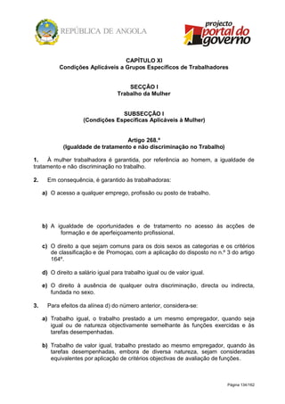 Página 134/162
CAPÍTULO XI
Condições Aplicáveis a Grupos Específicos de Trabalhadores
SECÇÃO I
Trabalho da Mulher
SUBSECÇÃO I
(Condições Específicas Aplicáveis à Mulher)
Artigo 268.º
(Igualdade de tratamento e não discriminação no Trabalho)
1. À mulher trabalhadora é garantida, por referência ao homem, a igualdade de
tratamento e não discriminação no trabalho.
2. Em consequência, é garantido às trabalhadoras:
a) O acesso a qualquer emprego, profissão ou posto de trabalho.
b) A igualdade de oportunidades e de tratamento no acesso às acções de
formação e de aperfeiçoamento profissional.
c) O direito a que sejam comuns para os dois sexos as categorias e os critérios
de classificação e de Promoçao, com a aplicação do disposto no n.º 3 do artigo
164º.
d) O direito a salário igual para trabalho igual ou de valor igual.
e) O direito à ausência de qualquer outra discriminação, directa ou indirecta,
fundada no sexo.
3. Para efeitos da alínea d) do número anterior, considera-se:
a) Trabalho igual, o trabalho prestado a um mesmo empregador, quando seja
igual ou de natureza objectivamente semelhante às funções exercidas e às
tarefas desempenhadas.
b) Trabalho de valor igual, trabalho prestado ao mesmo empregador, quando às
tarefas desempenhadas, embora de diversa natureza, sejam consideradas
equivalentes por aplicação de critérios objectivas de avaliação de funções.
 