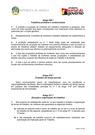 Página 135/162
Artigo 269.º
Trabalhos proibidos e condicionados
1. É proibida a ocupação de mulheres em trabalhos insalubres e perigosos, bem
como em todos àqueles que sejam considerados com implicando riscos efectivos ou
potenciais par a função genética.
2. Designadamente, é proibido às mulheres o trabalho realizado em subterrâneos e
minas.
3. A proibição estabelecida no n.º 1 deste artigo pode ser substituída pelo
condicionamento da ocupação de mulheres nos mesmos trabalhos a que os locais ou
postos de trabalhos estejam dotados de equipamentos adequados e eficazes de
eliminação dos riscos que efectiva ou potencialmente envolvam.
4. A lista das ocupações proibidas às mulheres, bem como dos condicionamentos
a que fica sujeito o trabalho de mulheres nessas ocupações, é estabelecida por
decreto executivo conjunto dos Ministros de tutela do Trabalho e da Saúde.
5. A lista a que se refere o número anterior deve ser revista periodicamente em
função dos conhecimentos científicos e técnicos.
Artigo 270.º
(Trabalho em tempo parcial)
Salvo inconvenientes grave, às trabalhadoras, com lar constituído e
responsabilidades familiares, deve o empregador facilitar o trabalho em tempo parcial,
em qualquer das modalidades previstas no nº 1 do artigo 119º com redução
proporcional da remuneração.
Artigo 271.º
(Duração e organização do trabalho)
1. Sem prejuízo do estabelecido nesta lei, no que respeita a duração e organização
do tempo de trabalho, às mulheres são garantidos os seguintes direitos:
a) Intervalo de repouso entre o termo do trabalho de um dia e o início do período
de trabalho do dia seguinte, estabelecido no n.º 6 do artigo 97.º é elevado para
12 horas.
b) A não prestação de trabalho nocturno em estabelecimento industriais sem
autorização da Inspecção-geral do Trabalho.
 