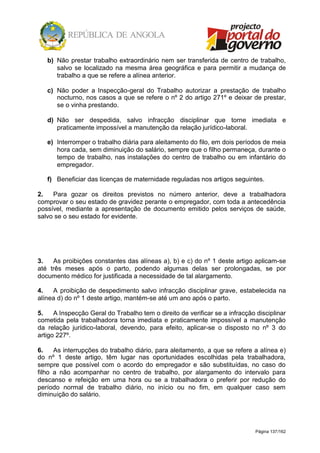 Página 137/162
b) Não prestar trabalho extraordinário nem ser transferida de centro de trabalho,
salvo se localizado na mesma área geográfica e para permitir a mudança de
trabalho a que se refere a alínea anterior.
c) Não poder a Inspecção-geral do Trabalho autorizar a prestação de trabalho
nocturno, nos casos a que se refere o nº 2 do artigo 271º e deixar de prestar,
se o vinha prestando.
d) Não ser despedida, salvo infracção disciplinar que torne imediata e
praticamente impossível a manutenção da relação jurídico-laboral.
e) Interromper o trabalho diária para aleitamento do filo, em dois períodos de meia
hora cada, sem diminuição do salário, sempre que o filho permaneça, durante o
tempo de trabalho, nas instalações do centro de trabalho ou em infantário do
empregador.
f) Beneficiar das licenças de maternidade reguladas nos artigos seguintes.
2. Para gozar os direitos previstos no número anterior, deve a trabalhadora
comprovar o seu estado de gravidez perante o empregador, com toda a antecedência
possível, mediante a apresentação de documento emitido pelos serviços de saúde,
salvo se o seu estado for evidente.
3. As proibições constantes das alíneas a), b) e c) do nº 1 deste artigo aplicam-se
até três meses após o parto, podendo algumas delas ser prolongadas, se por
documento médico for justificada a necessidade de tal alargamento.
4. A proibição de despedimento salvo infracção disciplinar grave, estabelecida na
alínea d) do nº 1 deste artigo, mantém-se até um ano após o parto.
5. A Inspecção Geral do Trabalho tem o direito de verificar se a infracção disciplinar
cometida pela trabalhadora torna imediata e praticamente impossível a manutenção
da relação jurídico-laboral, devendo, para efeito, aplicar-se o disposto no nº 3 do
artigo 227º.
6. As interrupções do trabalho diário, para aleitamento, a que se refere a alínea e)
do nº 1 deste artigo, têm lugar nas oportunidades escolhidas pela trabalhadora,
sempre que possível com o acordo do empregador e são substituídas, no caso do
filho a não acompanhar no centro de trabalho, por alargamento do intervalo para
descanso e refeição em uma hora ou se a trabalhadora o preferir por redução do
período normal de trabalho diário, no início ou no fim, em qualquer caso sem
diminuição do salário.
 