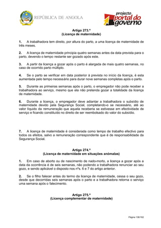 Página 138/162
Artigo 273.º
(Licença de maternidade)
1. A trabalhadora tem direito, por altura do parto, a uma licença de maternidade de
três meses.
2. A licença de maternidade principia quatro semanas antes da data prevista para o
parto, devendo o tempo restante ser gozado após este.
3. A partir da licença a gozar após o parto é alargada de mais quatro semanas, no
caso de ocorrido parto múltiplo.
4. Se o parto se verificar em data posterior à prevista no início da licença, é esta
aumentada pelo tempo necessário para durar nove semanas completas após o parto.
5. Durante as primeiras semanas após o parto, o empregador não pode receber a
trabalhadora ao serviço, mesmo que ela não pretenda gozar a totalidade da licença
de maternidade.
6. Durante a licença, o empregador deve adiantar a trabalhadora o subsídio de
maternidade devido pela Segurança Social, completando-o se necessário, até ao
valor líquido da remuneração que aquela receberia se estivesse em efectividade de
serviço e ficando constituído no direito de ser reembolsado do valor do subsídio.
7. A licença de maternidade é considerada como tempo de trabalho efectivo para
todos os efeitos, salvo a remuneração correspondente que é de responsabilidade da
Segurança Social.
Artigo 274.º
(Licença de maternidade em situações anómalas)
1. Em caso de aborto ou de nascimento de nado-morto, a licença a gozar após a
data da ocorrência é de seis semanas, não podendo a trabalhadora renunciar ao seu
gozo, e sendo aplicável o disposto nos nºs. 6 e 7 do artigo anterior.
2. Se o filho falecer antes do termo da licença de maternidade, cessa o seu gozo,
desde que decorridas seis semanas após o parto e a trabalhadora retorna o serviço
uma semana após o falecimento.
Artigo 275.º
(Licença complementar de maternidade)
 