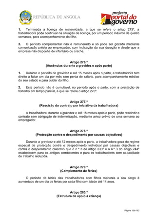 Página 139/162
1. Terminada a licença de maternidade, a que se refere o artigo 273º, a
trabalhadora pode continuar na situação de licença, por um período máximo de quatro
semanas, para acompanhamento do filho.
2. O período complementar não é remunerado e só pode ser gozado mediante
comunicação prévia ao empregador, com indicação da sua duração e desde que a
empresa não disponha de infantário ou creche.
Artigo 276.º
(Ausências durante a gravidez e após parto)
1. Durante o período de gravidez e até 15 meses após o parto, a trabalhadora tem
direito a faltar um dia por mês sem perda de salário, para acompanhamento médico
do seu estado e para cuidar do filho.
2. Este período não é cumulável, no período após o parto, com a prestação de
trabalho em tempo parcial, a que se refere o artigo 270º.
Artigo 277.º
(Rescisão do contrato por iniciativa da trabalhadora)
A trabalhadora, durante a gravidez e até 15 meses após o parto, pode rescindir o
contrato sem obrigação de indemnização, mediante aviso prévio de uma semana ao
empregador.
Artigo 278.º
(Protecção contra o despedimento por causas objectivas)
Durante a gravidez e até 12 meses após o parto, a trabalhadora goza do regime
especial de protecção contra o despedimento individual por causas objectivas e
contra o despedimento colectivo que o n.º 3 do artigo 233º e o n.º 3 do artigo 244º
estabelecem para os antigos combatentes e para os trabalhadores com capacidade
de trabalho reduzida.
Artigo 279.º
(Complemento de férias)
O período de férias das trabalhadoras com filhos menores a seu cargo é
aumentado de um dia de férias por cada filho com idade até 14 anos.
Artigo 280.º
(Estrutura de apoio à criança)
 