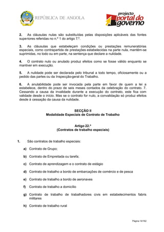 Página 14/162
2. As cláusulas nulas são substituídas pelas disposições aplicáveis das fontes
superiores referidas no n.º 1 do artigo 7.º.
3. As cláusulas que estabeleçam condições ou prestações remuneratórias
especiais, como contrapartida de prestações estabelecidas na parte nula, mantêm-se
suprimidas, no todo ou em parte, na sentença que declare a nulidade.
4. O contrato nulo ou anulado produz efeitos como se fosse válido enquanto se
mantiver em execução.
5. A nulidade pode ser declarada pelo tribunal a todo tempo, oficiosamente ou a
pedido das partes ou da Inspecção-geral do Trabalho.
6. A anulabilidade pode ser invocada pela parte em favor de quem a lei a
estabelece, dentro do prazo de seis meses contados da celebração do contrato. 7.
Cessando a causa da invalidade durante a execução do contrato, este fica com
validade desde o início. Mas se o contrato for nulo, a convalidação só produz efeitos
desde à cessação da causa da nulidade.
SECÇÃO II
Modalidade Especiais de Contrato de Trabalho
Artigo 22.º
(Contratos de trabalho especiais)
1. São contratos de trabalho especiais:
a) Contrato de Grupo;
b) Contrato de Empreitada ou tarefa;
c) Contrato de aprendizagem e o contrato de estágio
d) Contrato de trabalho a bordo de embarcações de comércio e de pesca
e) Contrato de trabalho a bordo de aeronaves
f) Contrato de trabalho a domicílio
g) Contrato de trabalho de trabalhadores civis em estabelecimentos fabris
militares
h) Contrato de trabalho rural
 