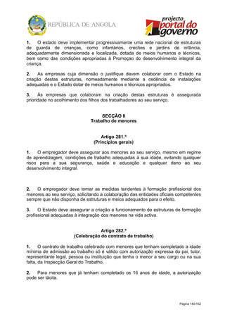 Página 140/162
1. O estado deve implementar progressivamente uma rede nacional de estruturas
de guarda de crianças, como infantários, creches e jardins de infância,
adequadamente dimensionada e localizada, dotada de meios humanos e técnicos,
bem como das condições apropriadas à Promoçao do desenvolvimento integral da
criança.
2. As empresas cuja dimensão o justifique devem colaborar com o Estado na
criação destas estruturas, nomeadamente mediante a cedência de instalações
adequadas e o Estado dotar de meios humanos e técnicos apropriados.
3. Às empresas que colaboram na criação destas estruturas é assegurada
prioridade no acolhimento dos filhos dos trabalhadores ao seu serviço.
SECÇÃO II
Trabalho de menores
Artigo 281.º
(Princípios gerais)
1. O empregador deve assegurar aos menores ao seu serviço, mesmo em regime
de aprendizagem, condições de trabalho adequadas à sua idade, evitando qualquer
risco para a sua segurança, saúde e educação e qualquer dano ao seu
desenvolvimento integral.
2. O empregador deve tomar as medidas tendentes à formação profissional dos
menores ao seu serviço, solicitando a colaboração das entidades oficiais competentes
sempre que não disponha de estruturas e meios adequados para o efeito.
3. O Estado deve assegurar a criação e funcionamento de estruturas de formação
profissional adequadas à integração dos menores na vida activa.
Artigo 282.º
(Celebração do contrato de trabalho)
1. O contrato de trabalho celebrado com menores que tenham completado a idade
mínima de admissão ao trabalho só é válido com autorização expressa do pai, tutor,
representante legal, pessoa ou instituição que tenha o menor a seu cargo ou na sua
falta, da Inspecção Geral do Trabalho.
2. Para menores que já tenham completado os 16 anos de idade, a autorização
pode ser tácita.
 