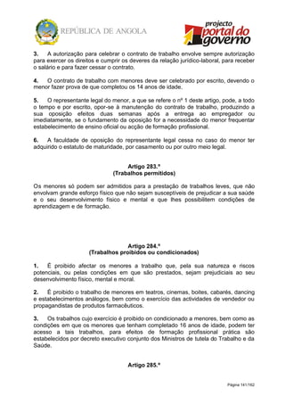 Página 141/162
3. A autorização para celebrar o contrato de trabalho envolve sempre autorização
para exercer os direitos e cumprir os deveres da relação jurídico-laboral, para receber
o salário e para fazer cessar o contrato.
4. O contrato de trabalho com menores deve ser celebrado por escrito, devendo o
menor fazer prova de que completou os 14 anos de idade.
5. O representante legal do menor, a que se refere o nº 1 deste artigo, pode, a todo
o tempo e por escrito, opor-se à manutenção do contrato de trabalho, produzindo a
sua oposição efeitos duas semanas após a entrega ao empregador ou
imediatamente, se o fundamento da oposição for a necessidade do menor frequentar
estabelecimento de ensino oficial ou acção de formação profissional.
6. A faculdade de oposição do representante legal cessa no caso do menor ter
adquirido o estatuto de maturidade, por casamento ou por outro meio legal.
Artigo 283.º
(Trabalhos permitidos)
Os menores só podem ser admitidos para a prestação de trabalhos leves, que não
envolvam grande esforço físico que não sejam susceptíveis de prejudicar a sua saúde
e o seu desenvolvimento físico e mental e que lhes possibilitem condições de
aprendizagem e de formação.
Artigo 284.º
(Trabalhos proibidos ou condicionados)
1. É proibido afectar os menores a trabalho que, pela sua natureza e riscos
potenciais, ou pelas condições em que são prestados, sejam prejudiciais ao seu
desenvolvimento físico, mental e moral.
2. É proibido o trabalho de menores em teatros, cinemas, boites, cabarés, dancing
e estabelecimentos análogos, bem como o exercício das actividades de vendedor ou
propagandistas de produtos farmacêuticos.
3. Os trabalhos cujo exercício é proibido on condicionado a menores, bem como as
condições em que os menores que tenham completado 16 anos de idade, podem ter
acesso a tais trabalhos, para efeitos de formação profissional prática são
estabelecidos por decreto executivo conjunto dos Ministros de tutela do Trabalho e da
Saúde.
Artigo 285.º
 
