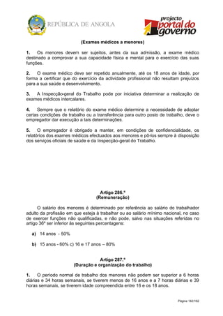 Página 142/162
(Exames médicos a menores)
1. Os menores devem ser sujeitos, antes da sua admissão, a exame médico
destinado a comprovar a sua capacidade física e mental para o exercício das suas
funções.
2. O exame médico deve ser repetido anualmente, até os 18 anos de idade, por
forma a certificar que do exercício da actividade profissional não resultam prejuízos
para a sua saúde e desenvolvimento.
3. A Inspecção-geral do Trabalho pode por iniciativa determinar a realização de
exames médicos intercalares.
4. Sempre que o relatório do exame médico determine a necessidade de adoptar
certas condições de trabalho ou a transferência para outro posto de trabalho, deve o
empregador dar execução a tais determinações.
5. O empregador é obrigado a manter, em condições de confidencialidade, os
relatórios dos exames médicos efectuados aos menores e pô-los sempre à disposição
dos serviços oficiais de saúde e da Inspecção-geral do Trabalho.
Artigo 286.º
(Remuneração)
O salário dos menores é determinado por referência ao salário do trabalhador
adulto da profissão em que esteja à trabalhar ou ao salário mínimo nacional, no caso
de exercer funções não qualificadas, e não pode, salvo nas situações referidas no
artigo 36º ser inferior às seguintes percentagens:
a) 14 anos - 50%
b) 15 anos - 60% c) 16 e 17 anos – 80%
Artigo 287.º
(Duração e organização do trabalho)
1. O período normal de trabalho dos menores não podem ser superior a 6 horas
diárias e 34 horas semanais, se tiverem menos de 16 anos e a 7 horas diárias e 39
horas semanais, se tiverem idade compreendida entre 16 e os 18 anos.
 