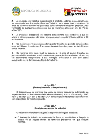 Página 143/162
2. A prestação de trabalho extraordinário é proibida, podendo excepcionalmente
ser autorizada pela Inspecção Geral do Trabalho, se o menor tiver completado 16
anos de idade e o trabalho for justificado com a iminência de graves prejuízos, pela
verificação de qualquer das situações a que se referem as alíneas a) e b) do nº 2 do
artigo 102º.
3. A prestação excepcional de trabalho extraordinário nas condições a que se
refere o número anterior, não pode, em caso algum, exceder 2 horas diárias e 60
horas anuais.
4. Os menores de 16 anos não podem prestar trabalho no período compreendido
entre as 20 horas dum dia e as 7 horas do dia seguinte e não podem ser incluídos em
turnos rotativos.
5. Os menores com idade igual ou superior à 16 anos só podem trabalhar no
período referido no número anterior no caso de prestação do trabalho em tal período
ser estritamente indispensável à sua formação profissional e tiver sido obtida
autorização prévia da Inspecção Geral do Trabalho.
Artigo 288.º
(Protecção contra o despedimento)
O despedimento de menores fica sujeito ao regime especial de autorização da
Inspecção Geral do Trabalho estabelecido nas alíneas a) e b) do nº 4 do artigo 227º,
no nº 2 do artigo 233º e nº 2 do artigo 243º para antigos combatentes e trabalhadores
com capacidade de trabalho reduzida.
Artigo 289.º
(Condições especiais de trabalho)
O trabalho de menores fica sujeito às seguintes condições especiais:
a) O horário de trabalho é organizado de forma a permitir-lhes a frequência
escolar ou de acções oficiais de formação profissional em que estejam
inscritos.
 