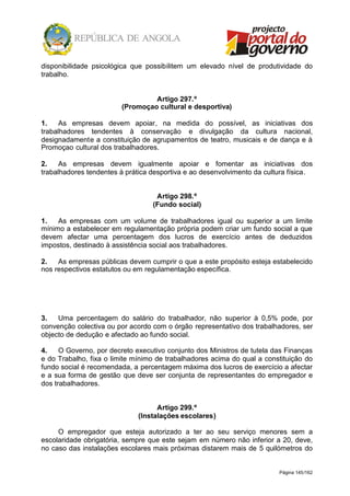 Página 145/162
disponibilidade psicológica que possibilitem um elevado nível de produtividade do
trabalho.
Artigo 297.º
(Promoçao cultural e desportiva)
1. As empresas devem apoiar, na medida do possível, as iniciativas dos
trabalhadores tendentes à conservação e divulgação da cultura nacional,
designadamente a constituição de agrupamentos de teatro, musicais e de dança e à
Promoçao cultural dos trabalhadores.
2. As empresas devem igualmente apoiar e fomentar as iniciativas dos
trabalhadores tendentes à prática desportiva e ao desenvolvimento da cultura física.
Artigo 298.º
(Fundo social)
1. As empresas com um volume de trabalhadores igual ou superior a um limite
mínimo a estabelecer em regulamentação própria podem criar um fundo social a que
devem afectar uma percentagem dos lucros de exercício antes de deduzidos
impostos, destinado à assistência social aos trabalhadores.
2. As empresas públicas devem cumprir o que a este propósito esteja estabelecido
nos respectivos estatutos ou em regulamentação específica.
3. Uma percentagem do salário do trabalhador, não superior à 0,5% pode, por
convenção colectiva ou por acordo com o órgão representativo dos trabalhadores, ser
objecto de dedução e afectado ao fundo social.
4. O Governo, por decreto executivo conjunto dos Ministros de tutela das Finanças
e do Trabalho, fixa o limite mínimo de trabalhadores acima do qual a constituição do
fundo social é recomendada, a percentagem máxima dos lucros de exercício a afectar
e a sua forma de gestão que deve ser conjunta de representantes do empregador e
dos trabalhadores.
Artigo 299.º
(Instalações escolares)
O empregador que esteja autorizado a ter ao seu serviço menores sem a
escolaridade obrigatória, sempre que este sejam em número não inferior a 20, deve,
no caso das instalações escolares mais próximas distarem mais de 5 quilómetros do
 