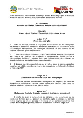 Página 146/162
centro de trabalho, colaborar com os serviços oficiais de educação para a instalação
duma sala de aulas dentro ou nas proximidades do centro de trabalho.
CAPÍTULO XIII
Garantia dos Direitos Emergentes da Relação Jurídico-laboral
SECÇÃO I
Prescrição de Direitos e Caducidade do Direito de Acção
Artigo 300.º
(Prazo de prescrição)
1. Todos os créditos, direitos e obrigações do trabalhador ou do empregador,
resultantes da celebração e execução do contrato de trabalho, da sua violação ou da
sua cessação, extinguem-se, por prescrição, decorridos um ano contado do dia
seguinte àquele em que o contrato cesse.
2. O prazo de prescrição estabelecido no número anterior aplica-se, em especial,
aos créditos de salários, de adicionais e complementos, indemnizações e
compensações devidas por cessação do contrato de fornecimento de prestações em
espécie e ainda, de reembolso de despesas efectuadas.
3. O disposto nos números anteriores não prevalece sobre o regime especial de
prescrição de créditos vencidos no decurso da execução do contrato estabelecido no
nº 1 do artigo 187º.
Artigo 301.º
(Caducidade do direito de acção para reintegração)
O direito de requerer judicialmente a reintegração na empresa, nos casos de
despedimento individual ou colectivo, caduca no prazo de 180 dias contados do dia
seguinte àquele em que se verificou o despedimento.
Artigo 302.º
(Caducidade do direito de acção, no caso de direitos não pecuniários)
O direito de exigir o cumprimento de obrigações não pecuniárias ou de
prestações de facto que não possam ser satisfeitas após a cessação do contrato
caduca no prazo de um ano contado do momento em que se tornam exigíveis, mas
sempre dentro do prazo geral de prescrição estabelecido no nº 1 do artigo 300º.
 