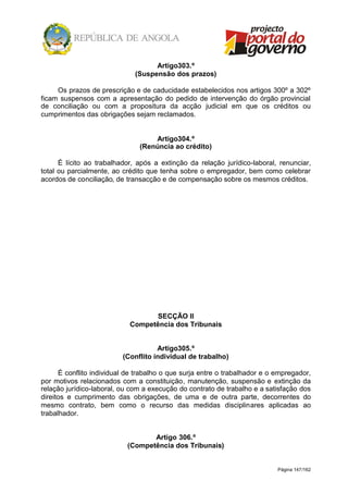 Página 147/162
Artigo303.º
(Suspensão dos prazos)
Os prazos de prescrição e de caducidade estabelecidos nos artigos 300º a 302º
ficam suspensos com a apresentação do pedido de intervenção do órgão provincial
de conciliação ou com a propositura da acção judicial em que os créditos ou
cumprimentos das obrigações sejam reclamados.
Artigo304.º
(Renúncia ao crédito)
É lícito ao trabalhador, após a extinção da relação jurídico-laboral, renunciar,
total ou parcialmente, ao crédito que tenha sobre o empregador, bem como celebrar
acordos de conciliação, de transacção e de compensação sobre os mesmos créditos.
SECÇÃO II
Competência dos Tribunais
Artigo305.º
(Conflito individual de trabalho)
É conflito individual de trabalho o que surja entre o trabalhador e o empregador,
por motivos relacionados com a constituição, manutenção, suspensão e extinção da
relação jurídico-laboral, ou com a execução do contrato de trabalho e a satisfação dos
direitos e cumprimento das obrigações, de uma e de outra parte, decorrentes do
mesmo contrato, bem como o recurso das medidas disciplinares aplicadas ao
trabalhador.
Artigo 306.º
(Competência dos Tribunais)
 
