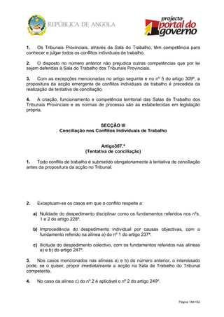 Página 148/162
1. Os Tribunais Provinciais, através da Sala do Trabalho, têm competência para
conhecer e julgar todos os conflitos individuais de trabalho.
2. O disposto no número anterior não prejudica outras competências que por lei
sejam deferidas à Sala do Trabalho dos Tribunais Provinciais.
3. Com as excepções mencionadas no artigo seguinte e no nº 5 do artigo 309º, a
propositura da acção emergente de conflitos individuais de trabalho é precedida da
realização de tentativa de conciliação.
4. A criação, funcionamento e competência territorial das Salas de Trabalho dos
Tribunais Provinciais e as normas de processo são as estabelecidas em legislação
própria.
SECÇÃO III
Conciliação nos Conflitos Individuais de Trabalho
Artigo307.º
(Tentativa de conciliação)
1. Todo conflito de trabalho é submetido obrigatoriamente à tentativa de conciliação
antes da propositura da acção no Tribunal.
2. Exceptuam-se os casos em que o conflito respeite a:
a) Nulidade do despedimento disciplinar como os fundamentos referidos nos nºs.
1 e 2 do artigo 228º.
b) Improcedência do despedimento individual por causas objectivas, com o
fundamento referido na alínea a) do nº 1 do artigo 237ª.
c) Ilicitude do despedimento colectivo, com os fundamentos referidos nas alíneas
a) e b) do artigo 247º.
3. Nos casos mencionados nas alíneas a) e b) do número anterior, o interessado
pode, se o quiser, propor imediatamente a acção na Sala de Trabalho do Tribunal
competente.
4. No caso da alínea c) do nº 2 é aplicável o nº 2 do artigo 249º.
 