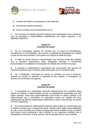 Página 15/162
i) Contrato de trabalho de estrangeiros não residentes
j) Contrato de trabalho temporário
k) Outros contratos como tal declarados por lei.
1. Aos contratos de trabalho especiais aplicam-se as disposições comuns desta lei,
com as excepções e especialidades estabelecidas nos artigos seguintes e em
legislação específica.
Artigo 23.º
(Contrato de Grupo)
1. Se um empregador celebrar um contrato com um grupo de trabalhadores,
considerando na sua totalidade, não assume a qualidade de empregador em relação
a cada um dos seus membros, mas apenas em relação ao chefe do grupo.
2. O chefe do grupo assume a representação dos membros deste nas relações
com a empresa, respondendo pelas obrigações inerentes à mencionada
representação e à qualidade de empregador em relação aos membros do grupo.
3. A empresa é solidariamente responsável pelo cumprimento dos deveres de
conteúdo económico que o chefe do grupo tenha para com os membros deste.
4. Se o trabalhador, autorizado por escrito ou conforme os usos e costumes,
associar um auxiliar ou ajudante à realização do seu trabalho, o empregador do
primeiro sê-lo-á também do segundo.
Artigo 24.º
(Contrato de tarefa)
1. O empreiteiro ou o proprietário responde solidariamente com o tarefeiro pelos
valores de salários e indemnizações de que os trabalhadores contratados por este
sejam credores, tendo esta responsabilidade como limite os valores salariais e de
indemnizações que o empreiteiro ou proprietário pratica em relação aos seus
trabalhadores de idêntica classificação profissional ou caso as não possua, os valores
mínimos obrigatórios.
2. Em igual situação de solidariedade responde pelas dívidas de contribuições que
o tarefeiro contraia para a Segurança Social, ficando isento desta responsabilidade
se, até o início da tarefa, tiver obtido da Segurança Social certidão de que o tarefeiro
está inscrito como contribuinte e não é devedor ou se, requerida a certidão, com a
antecedência mínima de 15 dias, esta lhe não for passada até ao início da tarefa.
 