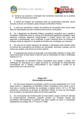 Página 150/162
c) Sempre que possível, a indicação dos montantes reclamados se os pedidos
forem de natureza pecuniária.
2. O pedido de tentativa de conciliação pode ser apresentado oralmente, sendo
reduzido a escrito, em triplicado, pelos serviços do Ministério Público.
3. A parte que apresenta o pedido de tentativa de conciliação deve incluir neste
todas as reclamações que até a presente tenha contra a outra parte.
4. Se o Magistrado do Ministério Público competente considerar que o pedido é
manifesta e totalmente viável ou carece de fundamentos legalmente protegidos, deve
rejeitá-los mediante despacho fundamentado a proferir dentro dos cinco dias
seguintes à apresentação, que é notificado, a quem mediante termo no processo, é
entregue cópia do despacho e do pedido de tentativa de conciliação, se o requerer.
5. No caso de ter havido despacho de rejeição o interessado pode intentar acção
no tribunal sem precedência da tentativa de conciliação, instruindo a petição com as
cópias que recebeu nos termos do número anterior.
6. A suspensão dos prazos de prescrição e de caducidade referidos no artigo 303º
cessa decorridos 30 dias sobre a data em que ao interessado for feita a notificação
referida no nº 4.
7. O Magistrado do Ministério Público competente deve rejeitar o pedido com
notificação ao interessado se o órgão provincial de conciliação for territorialmente
incompetente por a relação jurídico-laboral a que respeita o conflito se ter
desenvolvido em outra província.
Artigo 310.º
(Convocação da reunião)
1. Se não houver despacho de rejeição e dentro do prazo estabelecido no nº 4 do
artigo anterior, o Magistrado do Ministério Público competente deve marcar o dia e
hora para a reunião da tentativa de conciliação a realizar entre o 10º e o 15º dias
posteriores, procedendo os serviços do Ministério Público ao envio de convocação
para as partes e os assessores destro de 48 horas seguintes.
2. As convocações são enviadas pela via mais rápida e segura, tendo em atenção
os condicionalismos existentes, podendo também ser enviadas através das
autoridades administrativas ou policiais que ficam sujeitas ao dever a cooperação
estabelecida nos artigos 76º e 77º da Lei nº 18/88.
 