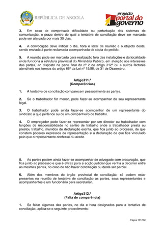 Página 151/162
3. Em caso de comprovada dificuldade ou perturbação dos sistemas de
comunicação, o prazo dentro do qual a tentativa de conciliação deve ser marcada
pode ser alargada por mais 30 dias.
4. A convocação deve indicar o dia, hora e local da reunião e o objecto desta,
sendo enviada à parte reclamada acompanhada de cópia do pedido.
5. A reunião pode ser marcada para realização fora das instalações e da localidade
onde funciona a estrutura provincial do Ministério Público, em atenção aos interesses
das partes, ao disposto na parte final do nº 2 do artigo 312º ou a outros factores
atendíveis nos termos do artigo 66º da Lei nº 18/88, de 31 de Dezembro.
Artigo311.º
(Comparências)
1. A tentativa de conciliação comparecem pessoalmente as partes.
2. Se o trabalhador for menor, pode fazer-se acompanhar do seu representante
legal.
3. O trabalhador pode ainda fazer-se acompanhar de um representante do
sindicato a que pertence ou de um companheiro de trabalho.
4. O empregador pode fazer-se representar por um director ou trabalhador com
funções de responsabilidade no centro de trabalho onde o trabalhador presta ou
prestou trabalho, munidos de declaração escrita, que fica junto ao processo, de que
constem poderes expressos de representação e a declaração de que fica vinculado
pelo que o representante confesse ou aceite.
5. As partes podem ainda fazer-se acompanhar de advogado com procuração, que
fica junto ao processo e que é eficaz para a acção judicial que venha a decorrer entre
as mesmas partes, no caso de não haver conciliação ou desta ser parcial.
6. Além dos membros do órgão provincial de conciliação, só podem estar
presentes na reunião de tentativa de conciliação as partes, seus representantes e
acompanhantes e um funcionário para secretariar.
Artigo312.º
(Falta de comparência)
1. Se faltar algumas das partes, no dia e hora designados para a tentativa de
conciliação, aplica-se o seguinte procedimento:
 