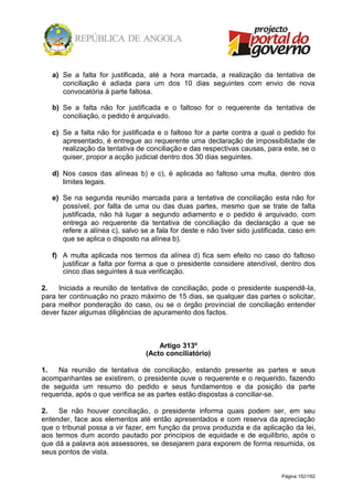 Página 152/162
a) Se a falta for justificada, até a hora marcada, a realização da tentativa de
conciliação é adiada para um dos 10 dias seguintes com envio de nova
convocatória à parte faltosa.
b) Se a falta não for justificada e o faltoso for o requerente da tentativa de
conciliação, o pedido é arquivado.
c) Se a falta não for justificada e o faltoso for a parte contra a qual o pedido foi
apresentado, é entregue ao requerente uma declaração de impossibilidade de
realização da tentativa de conciliação e das respectivas causas, para este, se o
quiser, propor a acção judicial dentro dos 30 dias seguintes.
d) Nos casos das alíneas b) e c), é aplicada ao faltoso uma multa, dentro dos
limites legais.
e) Se na segunda reunião marcada para a tentativa de conciliação esta não for
possível, por falta de uma ou das duas partes, mesmo que se trate de falta
justificada, não há lugar a segundo adiamento e o pedido é arquivado, com
entrega ao requerente da tentativa de conciliação da declaração a que se
refere a alínea c), salvo se a fala for deste e não tiver sido justificada, caso em
que se aplica o disposto na alínea b).
f) A multa aplicada nos termos da alínea d) fica sem efeito no caso do faltoso
justificar a falta por forma a que o presidente considere atendível, dentro dos
cinco dias seguintes à sua verificação.
2. Iniciada a reunião de tentativa de conciliação, pode o presidente suspendê-la,
para ter continuação no prazo máximo de 15 dias, se qualquer das partes o solicitar,
para melhor ponderação do caso, ou se o órgão provincial de conciliação entender
dever fazer algumas diligências de apuramento dos factos.
Artigo 313º
(Acto conciliatório)
1. Na reunião de tentativa de conciliação, estando presente as partes e seus
acompanhantes se existirem, o presidente ouve o requerente e o requerido, fazendo
de seguida um resumo do pedido e seus fundamentos e da posição da parte
requerida, após o que verifica se as partes estão dispostas a conciliar-se.
2. Se não houver conciliação, o presidente informa quais podem ser, em seu
entender, face aos elementos até então apresentados e com reserva da apreciação
que o tribunal possa a vir fazer, em função da prova produzida e da aplicação da lei,
aos termos dum acordo pautado por princípios de equidade e de equilíbrio, após o
que dá a palavra aos assessores, se desejarem para exporem de forma resumida, os
seus pontos de vista.
 