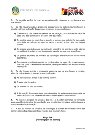 Página 153/162
3. De seguida, verifica de novo se as partes estão dispostas a conciliar-se e em
que termos.
4. Se não houver acordo, o presidente assegura que na acta da reunião fiquem a
constar, além da indicação das pessoas presentes e suas qualidades:
a) O enunciado dos diferentes pontos de reclamação, a indicação do valor de
cada uma das reclamações e o valor total do pedido.
b) Os pontos sobre os quais houve acordo e, sempre que este tenha expressão
pecuniária, os valores em que se traduz o acordo sobre cada um desses
pontos.
c) Os prazos acordados para cumprimento voluntário do acordo se este não for
cumprido de imediato, o que fica exarada na acta, sempre que se verifique.
d) Os pontos de pedido de tentativa de conciliação em relação aos quais houve
desistência.
e) Em caso de conciliação parcial, os pontos sobre os quais não houver acordo,
mas dos quais o requerente não desiste, deve para o efeito ser expressamente
interrogado.
5. Se não houver acordo, o presidente assegura que na acta fiquem a constar,
além da indicação dos presentes e suas qualidades:
a) As indicações da alínea a) do número anterior.
b) O valor total do pedido.
c) Os motivos da falta de acordo.
d) A declaração do requerente de que não desiste da reclamação apresentada, se
assim se pronunciar, devendo ser sempre interrogado a este respeito.
6. As menções exigidas na alínea a) dos nºs. 4 e 5 podem ser feitas por remissão
para o pedido de tentativa de conciliação se o presidente o considera suficiente para a
compreensão da reclamação.
7. A acta da reunião de tentativa de conciliação é lavrada de imediato e deve ser
sempre assinada pelos presentes à reunião que o saibam fazer.
Artigo 314.º
(Homologação do acordo)
 