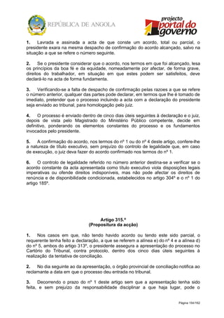 Página 154/162
1. Lavrada e assinada a acta de que conste um acordo, total ou parcial, o
presidente exara na mesma despacho de confirmação do acordo alcançado, salvo na
situação a que se refere o número seguinte.
2. Se o presidente considerar que o acordo, nos termos em que foi alcançado, lesa
os princípios da boa fé e da equidade, nomeadamente por afectar, de forma grave,
direitos do trabalhador, em situação em que estes podem ser satisfeitos, deve
declará-lo na acta de forma fundamenta.
3. Verificando-se a falta de despacho de confirmação pelas razoes a que se refere
o número anterior, qualquer das partes pode declarar, em termos que lhe é tomado de
imediato, pretender que o processo incluindo a acta com a declaração do presidente
seja enviado ao tribunal, para homologação pelo juiz.
4. O processo é enviado dentro de cinco dias úteis seguintes à declaração e o juiz,
depois de vista pelo Magistrado do Ministério Público competente, decide em
definitivo, ponderando os elementos constantes do processo e os fundamentos
invocados pelo presidente.
5. A confirmação do acordo, nos termos do nº 1 ou do nº 4 deste artigo, confere-lhe
a natureza de título executivo, sem prejuízo do controlo de legalidade que, em caso
de execução, o juiz deva fazer do acordo confirmado nos termos do nº 1.
6. O controlo de legalidade referido no número anterior destina-se a verificar se o
acordo constante da acta apresentada como título executivo viola disposições legais
imperativas ou ofende direitos indisponíveis, mas não pode afectar os direitos de
renúncia e de disponibilidade condicionada, estabelecidos no artigo 304º e o nº 1 do
artigo 185º.
Artigo 315.º
(Propositura da acção)
1. Nos casos em que, não tendo havido acordo ou tendo este sido parcial, o
requerente tenha feito a declaração, a que se referem a alínea e) do nº 4 e a alínea d)
do nº 5, ambos do artigo 313º, o presidente assegura a apresentação do processo no
Cartório do Tribunal, contra protocolo, dentro dos cinco dias úteis seguintes à
realização da tentativa de conciliação.
2. No dia seguinte ao da apresentação, o órgão provincial de conciliação notifica ao
reclamante a data em que o processo deu entrada no tribunal.
3. Decorrendo o prazo do nº 1 deste artigo sem que a apresentação tenha sido
feita, e sem prejuízo da responsabilidade disciplinar a que haja lugar, pode o
 