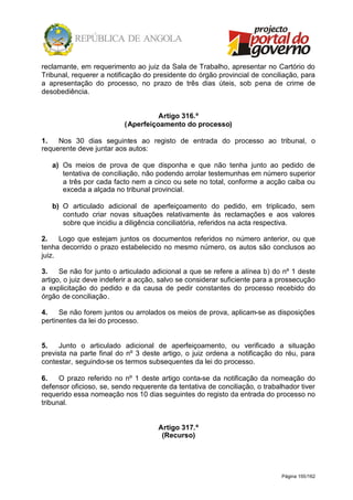 Página 155/162
reclamante, em requerimento ao juiz da Sala de Trabalho, apresentar no Cartório do
Tribunal, requerer a notificação do presidente do órgão provincial de conciliação, para
a apresentação do processo, no prazo de três dias úteis, sob pena de crime de
desobediência.
Artigo 316.º
(Aperfeiçoamento do processo)
1. Nos 30 dias seguintes ao registo de entrada do processo ao tribunal, o
requerente deve juntar aos autos:
a) Os meios de prova de que disponha e que não tenha junto ao pedido de
tentativa de conciliação, não podendo arrolar testemunhas em número superior
a três por cada facto nem a cinco ou sete no total, conforme a acção caiba ou
exceda a alçada no tribunal provincial.
b) O articulado adicional de aperfeiçoamento do pedido, em triplicado, sem
contudo criar novas situações relativamente às reclamações e aos valores
sobre que incidiu a diligência conciliatória, referidos na acta respectiva.
2. Logo que estejam juntos os documentos referidos no número anterior, ou que
tenha decorrido o prazo estabelecido no mesmo número, os autos são conclusos ao
juiz.
3. Se não for junto o articulado adicional a que se refere a alínea b) do nº 1 deste
artigo, o juiz deve indeferir a acção, salvo se considerar suficiente para a prossecução
a explicitação do pedido e da causa de pedir constantes do processo recebido do
órgão de conciliação.
4. Se não forem juntos ou arrolados os meios de prova, aplicam-se as disposições
pertinentes da lei do processo.
5. Junto o articulado adicional de aperfeiçoamento, ou verificado a situação
prevista na parte final do nº 3 deste artigo, o juiz ordena a notificação do réu, para
contestar, seguindo-se os termos subsequentes da lei do processo.
6. O prazo referido no nº 1 deste artigo conta-se da notificação da nomeação do
defensor oficioso, se, sendo requerente da tentativa de conciliação, o trabalhador tiver
requerido essa nomeação nos 10 dias seguintes do registo da entrada do processo no
tribunal.
Artigo 317.º
(Recurso)
 