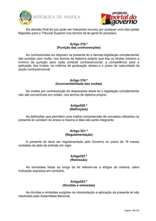 Página 156/162
Da decisão final do juiz pode ser interposto recurso por qualquer uma das partes
litigantes para o Tribunal Superior nos termos da lei geral do processo.
Artigo 318.º
(Punição das contravenções)
As contraversões ao disposto na presente lei e demais legislação complementar
são punidas com multa, nos termos de diploma próprio que fixa os limites máximo e
mínimo de punição para cada conduta contravencional, a competência para a
aplicação das multas, os critérios de graduação destas e o prazo de caducidade da
acção contravencional.
Artigo 319.º
(Inconvertibilidade das multas)
As multas por contravenção às disposições desta lei e legislação complementar
não são convertíveis em prisão, nos termos de diploma próprio.
Artigo320.º
(Definições)
As definições que permitem uma melhor compreensão de conceitos utilizados na
presente lei constam do anexo à mesma e dela são parte integrante.
Artigo 321.º
(Regulamentação)
A presente lei deve ser regulamentada pelo Governo no prazo de 18 meses
contadas da data da entrada em vigor.
Artigo322.º
(Remissão)
As remissões feitas ao longo da lei referem-se a artigos da mesma, salvo
indicação expressa em contrário.
Artigo323.º
(Dúvidas e omissões)
As dúvidas e omissões surgidas na interpretação e aplicação da presente lei são
resolvidas pela Assembleia Nacional.
 