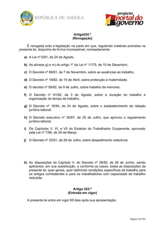 Página 157/162
Artigo324.º
(Revogação)
É revogada toda a legislação na parte em que, regulando matérias previstas na
presente lei, disponha de forma incompatível, nomeadamente:
a) A Lei nº 6/81, de 24 de Agosto.
b) As alíneas g) e m) do artigo 1º da Lei nº 11/75, de 15 de Dezembro.
c) O Decreto nº 88/81, de 7 de Novembro, sobre as ausências ao trabalho.
d) O Decreto nº 18/82, de 15 de Abril, sobre protecção à maternidade.
e) O decreto nº 58/82, de 9 de Julho, sobre trabalho de menores.
f) O Decreto nº 61/82, de 3 de Agosto, sobre a duração do trabalho e
organização do tempo de trabalho.
g) O Decreto nº 16/84, de 24 de Agosto, sobre o estabelecimento da relação
jurídico-laboral.
h) O Decreto executivo nº 30/87, de 25 de Julho, que aprovou o regulamento
jurídico-laboral.
i) Os Capítulos V, VI, e VII do Estatuto do Trabalhador Cooperante, aprovado
pela Lei nº 7/86, de 29 de Março.
j) O Decreto nº 32/91, de 26 de Julho, sobre despedimento colectivos.
k) As disposições do Capítulo V, do Decreto nº 28/92, de 26 de Junho, sendo
aplicáveis, em sua substituição, e conforme os casos, todas as disposições da
presente lei, quer gerais, quer definindo condições específicas de trabalho para
os antigos combatentes e para os trabalhadores com capacidade de trabalho
reduzida.
Artigo 325.º
(Entrada em vigor)
A presente lei entra em vigor 60 dias após sua apresentação.
 