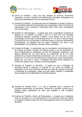 Página 159/162
b) Centro de Trabalho – cada uma das unidades da empresa, fisicamente
separadas, em que é exercida uma determinada actividade, empregando um
conjunto de trabalhadores sob uma autoridade comum.
c) Contrato de Trabalho – é aquele pelo qual um trabalhador se obriga a colocar a
sua actividade profissional à disposição dum empregador, dentro do âmbito da
organização e sob a direcção e autoridade deste, tendo como contrapartida
uma remuneração.
d) Contrato de Aprendizagem – é aquele pelo qual o empregador industrial ou
agrícola ou um artesão se obriga a dar ou a fazer dar uma formação
profissional metódica, completa e prática a uma pessoa que no início da
aprendizagem tenha idade compreendida entre 14 e 18 anos, e esta se obriga
a conformar-se com as instruções e directivas dadas e a executar devidamente
acompanhada, os trabalhos que lhe sejam confiados com vista à sua
aprendizagem, nas condiçoes e durante o tempo acordados.
e) Contrato de Estágio – é aquele pelo qual um empregador industrial agrícola ou
de serviços se obriga a receber em trabalho prático, a fim de aperfeiçoar os
seus conhecimentos e adequá-los ao nível da habilitação académica, uma
pessoa detentora de um curso técnico ou profissional, ou de um curso
profissional ou laboral oficialmente reconhecido, com 18 a 25 anos, ou uma
pessoa com 18 a 30 anos não detentora de qualquer dos cursos mencionados,
desde que, num caso e noutro, o estagiário não tenha antes celebrado um
contrato de trabalho com o mesmo ou outro empregador.
f) Contrato de Trabalho no Domicílio – é aquele em que a prestação da
actividade laboral é realizada no domicílio ou em centro de trabalho do
trabalhador ou em local livremente escolhido por esse sem sujeição à direcção
e autoridade do empregador, desde que pelo salário auferido, o trabalhador
deva considerar-se na dependência económica daquele.
g) Contrato de Trabalho Rural – é o que é celebrado para o exercício de
actividade profissionais na agricultura, silvicultura e pecuária, sempre que o
trabalho esteja dependente do ritmo das estações e das condições
climatéricas.
h) Contrato de Trabalho a Bordo de Embarcações – é aquele que é celebrado
entre um armador ou o seu representante e um marinheiro, tendo por objecto
um trabalho a realizar a bordo de uma embarcação da marinha, do comércio ou
de pesca.
 