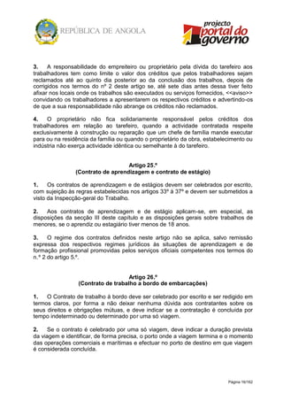 Página 16/162
3. A responsabilidade do empreiteiro ou proprietário pela dívida do tarefeiro aos
trabalhadores tem como limite o valor dos créditos que pelos trabalhadores sejam
reclamados até ao quinto dia posterior ao da conclusão dos trabalhos, depois de
corrigidos nos termos do nº 2 deste artigo se, até sete dias antes dessa tiver feito
afixar nos locais onde os trabalhos são executados ou serviços fornecidos, <<aviso>>
convidando os trabalhadores a apresentarem os respectivos créditos e advertindo-os
de que a sua responsabilidade não abrange os créditos não reclamados.
4. O proprietário não fica solidariamente responsável pelos créditos dos
trabalhadores em relação ao tarefeiro, quando a actividade contratada respeite
exclusivamente à construção ou reparação que um chefe de família mande executar
para ou na residência da família ou quando o proprietário da obra, estabelecimento ou
indústria não exerça actividade idêntica ou semelhante à do tarefeiro.
Artigo 25.º
(Contrato de aprendizagem e contrato de estágio)
1. Os contratos de aprendizagem e de estágios devem ser celebrados por escrito,
com sujeição às regras estabelecidas nos artigos 33º à 37º e devem ser submetidos a
visto da Inspecção-geral do Trabalho.
2. Aos contratos de aprendizagem e de estágio aplicam-se, em especial, as
disposições da secção III deste capítulo e as disposições gerais sobre trabalhos de
menores, se o aprendiz ou estagiário tiver menos de 18 anos.
3. O regime dos contratos definidos neste artigo não se aplica, salvo remissão
expressa dos respectivos regimes jurídicos às situações de aprendizagem e de
formação profissional promovidas pelos serviços oficiais competentes nos termos do
n.º 2 do artigo 5.º.
Artigo 26.º
(Contrato de trabalho a bordo de embarcações)
1. O Contrato de trabalho à bordo deve ser celebrado por escrito e ser redigido em
termos claros, por forma a não deixar nenhuma dúvida aos contratantes sobre os
seus direitos e obrigações mútuas, e deve indicar se a contratação é concluída por
tempo indeterminado ou determinado por uma só viagem.
2. Se o contrato é celebrado por uma só viagem, deve indicar a duração prevista
da viagem e identificar, de forma precisa, o porto onde a viagem termina e o momento
das operações comerciais e marítimas e efectuar no porto de destino em que viagem
é considerada concluída.
 
