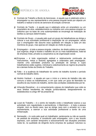 Página 160/162
i) Contrato de Trabalho a Bordo de Aeronaves - é aquele que é celebrado entre o
empregador ou seu representante e uma pessoa singular tendo por objecto um
trabalho a realizar a bordo de aeronave de aviação comercial.
j) Contrato de Tarefa – é aquele que é celebrado entre um empreiteiro ou um
proprietário de obra, estabelecimento ou indústria com uma pessoa singular ou
colectiva que na base de uma subempreitada se encarrega da realização de
tarefas ou serviços determinados.
k) Contrato de Grupo – é aquele pelo qual um grupo de trabalhadores se obriga a
colocar a sua actividade profissional à disposição de um empregador, sendo
que o empregador não assume essa qualidade em relação a cada um dos
membros do grupo, mas apenas em relação ao chefe do grupo.
l) Empregador – é toda a pessoa singular, colectiva, de direito público ou privado,
que organiza, dirige e recebe o trabalho de um ou mais trabalhadores, trate-se
de empresa mista, privada ou cooperativa ou de organização social.
m) Empresa – é toda organização estável e relativamente continuada de
instrumentos, meios e factores agregados e ordenados pelo empregador,
visando uma actividade produtiva ou prestação de serviço e cujos
trabalhadores estão sujeitos, individual e colectivamente ao regime da presente
lei e demais fontes de Direito do Trabalho.
n) Falta – é a ausência do trabalhador do centro de trabalho durante o período
normal de trabalho diário.
o) Horário Variável – é aquele em que o início e o termo do trabalho não são
comuns a todos os trabalhadores, e em que cada um goza de liberdade na
escolha do seu horário de trabalho, dentro das condições estabelecidas por lei.
p) Infracção Disciplinar – é o comportamento culposo do trabalhador que viole os
seus direitos resultantes da relação jurídico-laboral, designadamente os
estabelecidos no artigo 46º da presente lei.
q) Local de Trabalho – é o centro de trabalho onde o trabalhador exerce a sua
actividade com regularidade e permanência. r) Marinheiro – é toda a pessoa
singular, dum ou doutro sexo, que se obriga, para com o armador ou o seu
representante, a exercer a sua actividade profissional a bordo de uma
embarcação.
r) Nomeação – é o acto pelo qual um trabalhador, pertencente ou não ao quando
de pessoal da empresa, é constituído pelo empregador, com o seu acordo
expresso, com carácter temporário e exclusivamente nas situações previstas
nesta lei, na qualidade de dirigente duma empresa de qualquer natureza ou
 