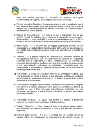 Página 161/162
duma sua unidade estrutural, ou incumbido do exercício de funções
caracterizada pela exigência duma especial relação de confiança.
s) Período Normal de Trabalho – é o período durante o qual o trabalhador está à
disposição do empregador para execução das tarefas profissionais a que se
obrigou com o estabelecimento da relação jurídico-laboral, e que tem como
contrapartida o salário de base.
t) Regime de Disponibilidade – é o regime em que o trabalhador, fora do seu
período normal de trabalho, deve manter-se à disposição do empregador,
dentro ou fora do centro de trabalho, durante cento período de tempo, a fim de
ocorrer a necessidade extraordinárias e imprevistas de prestação de trabalho.
u) Remuneração – é o conjunto das prestações económicas devidas por um
empregador a um trabalhador em contrapartida do trabalho por este prestado e
em relação aos períodos de descanso legalmente equivalente à prestação de
trabalho.
v) Tarefeiro – é a pessoa singular ou colectiva que, mediante contrato de
subempreiteiro celebrado com um empreiteiro ou contrato de empreitada
celebrado com o proprietário da obra, estabelecimento ou indústria, se
encarrega da realização de tarefas ou serviços determinados, correspondentes
à sua especialização profissional ou actividade, contratando para isso
trabalhadores, a termo certo ou incerto e fornecendo-lhes as ferramentas e as
matérias-primas necessárias.
w) Trabalhador – é toda pessoa singular, nacional ou estrangeira residente, que
voluntariamente se obriga a colocar a sua actividade profissional, mediante
remuneração, ao serviço dum empregador, no âmbito da organização e sob a
autoridade e direcção deste.
x) Trabalhador Estrangeiro não Residente – considera-se trabalhador estrangeiro
não residente o cidadão estrangeiro com qualificação profissional, técnica ou
científica em que o País não seja auto-suficiente, contratado em país
estrangeiro para exercer a sua actividade profissional no espaço nacional por
tempo determinado.
y) Trabalhador Nocturno – é aquele cujo horário de trabalho é totalmente
nocturno, ou inclui menos três horas de trabalho nocturno.
z) Trabalho Obrigatório ou Compulsório – é todo o trabalho ou serviço exigido
dum indivíduo sob ameaça ou coação, e para o qual ele não se ofereceu
livremente.
aa)Trabalho Extraordinário – é o que é prestado fora do período normal de
trabalho diário, em antecipação no prolongamento do período normal, no
 