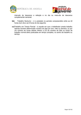 Página 162/162
intervalo de descanso e refeição e no dia ou meio-dia de descanso
complementar semanal.
bb) Trabalho Nocturno – é o prestado no período compreendido entre as 22
horas dum dia e as 6 horas do dia seguinte.
cc)Trabalho em Tempo Parcial – é aquele em que o trabalhador presta trabalho
apenas durante determinado número de dias por ano, mês ou semana, ou por
um número de horas diárias inferior a 2/3 do número de dias ou horas de
trabalho normal diário praticadas em tempo completo, no centro de trabalho ou
serviço.
 