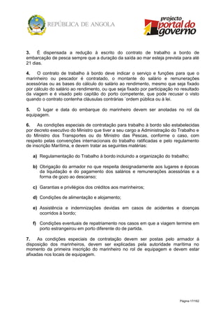 Página 17/162
3. É dispensada a redução à escrito do contrato de trabalho a bordo de
embarcação de pesca sempre que a duração da saída ao mar esteja prevista para até
21 dias.
4. O contrato de trabalho à bordo deve indicar o serviço e funções para que o
marinheiro ou pescador é contratado, o montante do salário e remunerações
acessórias ou as bases do cálculo do salário ao rendimento, mesmo que seja fixado
por cálculo do salário ao rendimento, ou que seja fixado por participação no resultado
da viagem e é visado pelo capitão do porto competente, que pode recusar o visto
quando o contrato contenha cláusulas contrárias `ordem pública ou à lei.
5. O lugar e data do embarque do marinheiro devem ser anotadas no rol da
equipagem.
6. As condições especiais de contratação para trabalho à bordo são estabelecidas
por decreto executivo do Ministro que tiver a seu cargo a Administração do Trabalho e
do Ministro dos Transportes ou do Ministro das Pescas, conforme o caso, com
respeito pelas convenções internacionais do trabalho ratificadas e pelo regulamento
de inscrição Marítima, e devem tratar as seguintes matérias:
a) Regulamentação do Trabalho à bordo incluindo a organização do trabalho;
b) Obrigação do armador no que respeita designadamente aos lugares e épocas
da liquidação e do pagamento dos salários e remunerações acessórias e a
forma de gozo ao descanso;
c) Garantias e privilégios dos créditos aos marinheiros;
d) Condições de alimentação e alojamento;
e) Assistência e indemnizações devidas em casos de acidentes e doenças
ocorridos à bordo;
f) Condições eventuais de repatriamento nos casos em que a viagem termine em
porto estrangeirou em porto diferente do de partida.
7. As condições especiais de contratação devem ser postas pelo armador á
disposição dos marinheiros, devem ser explicadas pela autoridade marítima no
momento da primeira inscrição do marinheiro no rol de equipagem e devem estar
afixadas nos locais de equipagem.
 