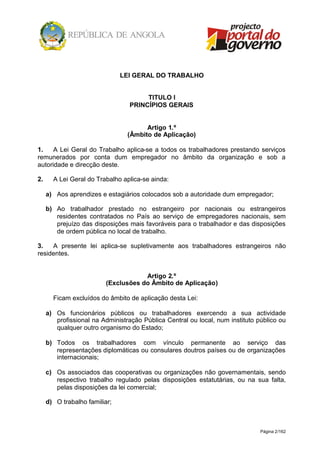 Página 2/162
LEI GERAL DO TRABALHO
TITULO I
PRINCÍPIOS GERAIS
Artigo 1.º
(Âmbito de Aplicação)
1. A Lei Geral do Trabalho aplica-se a todos os trabalhadores prestando serviços
remunerados por conta dum empregador no âmbito da organização e sob a
autoridade e direcção deste.
2. A Lei Geral do Trabalho aplica-se ainda:
a) Aos aprendizes e estagiários colocados sob a autoridade dum empregador;
b) Ao trabalhador prestado no estrangeiro por nacionais ou estrangeiros
residentes contratados no País ao serviço de empregadores nacionais, sem
prejuízo das disposições mais favoráveis para o trabalhador e das disposições
de ordem pública no local de trabalho.
3. A presente lei aplica-se supletivamente aos trabalhadores estrangeiros não
residentes.
Artigo 2.º
(Exclusões do Âmbito de Aplicação)
Ficam excluídos do âmbito de aplicação desta Lei:
a) Os funcionários públicos ou trabalhadores exercendo a sua actividade
profissional na Administração Pública Central ou local, num instituto público ou
qualquer outro organismo do Estado;
b) Todos os trabalhadores com vínculo permanente ao serviço das
representações diplomáticas ou consulares doutros países ou de organizações
internacionais;
c) Os associados das cooperativas ou organizações não governamentais, sendo
respectivo trabalho regulado pelas disposições estatutárias, ou na sua falta,
pelas disposições da lei comercial;
d) O trabalho familiar;
 