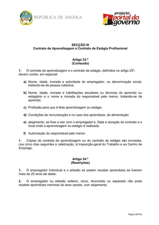 Página 20/162
SECÇÃO III
Contrato de Aprendizagem e Contrato de Estágio Profissional
Artigo 33.º
(Conteúdo)
1. O contrato de aprendizagem e o contrato de estágio, definidos no artigo 25º,
devem conter, em especial:
a) Nome, idade, morada e actividade do empregador, ou denominação social,
tratando-se de pessoa colectiva.
b) Nome, idade, morada e habilitações escolares ou técnicas do aprendiz ou
estagiário e o nome e morada do responsável pelo menor, tratando-se de
aprendiz.
c) Profissão para que é feita aprendizagem ou estágio
d) Condições de remuneração e no caso dos aprendizes, de alimentação
e) alojamento, se ficar a vier com o empregador e. Data e duração do contrato e o
local onde a aprendizagem ou estágio é realizada
f) Autorização do responsável pelo menor.
1. Cópias do contrato de aprendizagem ou do contrato de estágio são enviadas,
nos cinco dias seguintes à celebração, à Inspecção-geral do Trabalho e ao Centro de
Emprego.
Artigo 34.º
(Restrições)
1. O empregador individual e o artesão só podem receber aprendizes se tiverem
mais de 25 anos de idade.
2. O empregador ou artesão solteiro, viúvo, divorciado ou separado não pode
receber aprendizes menores do sexo oposto, com alojamento.
 