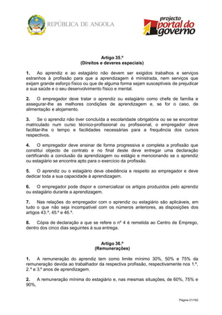 Página 21/162
Artigo 35.º
(Direitos e deveres especiais)
1. Ao aprendiz e ao estagiário não devem ser exigidos trabalhos e serviços
estranhos à profissão para que a aprendizagem é ministrada, nem serviços que
exijam grande esforço físico ou que de alguma forma sejam susceptíveis de prejudicar
a sua saúde e o seu desenvolvimento físico e mental.
2. O empregador deve tratar o aprendiz ou estagiário como chefe de família e
assegurar-lhe as melhores condições de aprendizagem e, se for o caso, de
alimentação e alojamento.
3. Se o aprendiz não tiver concluída a escolaridade obrigatória ou se se encontrar
matriculado num curso técnico-profissional ou profissional, o empregador deve
facilitar-lhe o tempo e facilidades necessárias para a frequência dos cursos
respectivos.
4. O empregador deve ensinar de forma progressiva e completa a profissão que
constitui objecto de contrato e no final deste deve entregar uma declaração
certificando a conclusão da aprendizagem ou estágio e mencionando se o aprendiz
ou estagiário se encontra apto para o exercício da profissão.
5. O aprendiz ou o estagiário deve obediência e respeito ao empregador e deve
dedicar toda a sua capacidade à aprendizagem.
6. O empregador pode dispor e comercializar os artigos produzidos pelo aprendiz
ou estagiário durante a aprendizagem.
7. Nas relações do empregador com o aprendiz ou estagiário são aplicáveis, em
tudo o que não seja incompatível com os números anteriores, as disposições dos
artigos 43.º, 45.º e 46.º.
8. Cópia de declaração a que se refere o nº 4 é remetida ao Centro de Emprego,
dentro dos cinco dias seguintes à sua entrega.
Artigo 36.º
(Remunerações)
1. A remuneração do aprendiz tem como limite mínimo 30%, 50% e 75% da
remuneração devida ao trabalhador da respectiva profissão, respectivamente nos 1.º,
2.º e 3.º anos de aprendizagem.
2. A remuneração mínima do estagiário e, nas mesmas situações, de 60%, 75% e
90%.
 