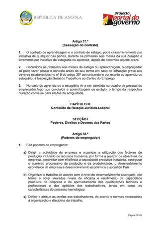 Página 22/162
Artigo 37.º
(Cessação do contrato)
1. O contrato de aprendizagem e o contrato de estágio, pode cessar livremente por
iniciativa de qualquer das partes, durante os primeiros seis meses da sua duração e
livremente por iniciativa do estagiário ou aprendiz, depois de decorrido aquele prazo.
2. Decorridos os primeiros seis meses de estágio ou aprendizagem, o empregador
só pode fazer cessar o contrato antes do seu termo em caso de infracção grave aos
deveres estabelecidos no nº 5 do artigo 35º comunicando-o por escrito ao aprendiz ou
estagiário, à Inspecção Geral do Trabalho e ao Centro do Emprego.
3. No caso do aprendiz ou o estagiário vir a ser admitido no quadro de pessoal do
empregador logo que concluída a aprendizagem ou estágio, o tempo da respectiva
duração conta-se para efeitos de antiguidade.
CAPÍTULO III
Conteúdo da Relação Jurídico-Laboral
SECÇÃO I
Poderes, Direitos e Deveres das Partes
Artigo 38.º
(Poderes do empregador)
1. São poderes do empregador:
a) Dirigir a actividade da empresa e organizar a utilização dos factores de
produção incluindo os recursos humanos, por forma a realizar os objectivos da
empresa, aproveitar com eficiência a capacidade produtiva instalada, assegurar
o aumento progressivo da produção e da produtividade, o desenvolvimento
económico da empresa e desenvolvimento económico e social do País.
b) Organizar o trabalho de acordo com o nível de desenvolvimento alcançado, por
forma a obter elevados níveis de eficácia e rendimento da capacidade
produtiva da empresa e de aproveitamento das qualificações técnicas e
profissionais e das aptidões dos trabalhadores, tendo em conta as
características do processo tecnológico.
c) Definir e atribuir as tarefas aos trabalhadores, de acordo e normas necessárias
à organização e disciplina do trabalho.
 