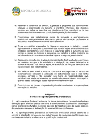 Página 25/162
e) Recolher e considerar as críticas, sugestões e propostas dos trabalhadores
relativas à organização do trabalho e mantê-lo informado das decisões
tomadas em todos os assuntos que directamente lhes respeitem ou de que
possam resultar alterações nas condições de prestação do trabalho.
f) Proporcionar aos trabalhadores meios de formação e aperfeiçoamento
profissional, designadamente elaborando planos de formação profissional e
adoptando as medidas necessárias à sua execução.
g) Tomar as medidas adequadas de higiene e segurança no trabalho, cumprir
rigorosamente e velar pelo cumprimento das normas legais e das directivas das
entidades competentes sobre higiene e segurança sobre o cumprimento das
normas e regras de higiene e segurança no trabalho e sobre medicina no
trabalho e instruir constantemente sobre higiene e segurança no trabalho.
h) Assegurar a consulta dos órgãos de representação dos trabalhadores em todas
as matérias em que a lei estabelece a obrigação de serem informados e
ouvidos e facilitar, nos termos legais, os exercícios de funções sindicais e de
representação dos trabalhadores.
i) Não celebrar nem aderir a acordos com outros empregadores no sentido de
reciprocamente limitarem a admissão de trabalhadores que a eles tenha
prestados serviços e não contratar, sob forma de responsabilidade civil,
trabalhadores ainda pertencentes ao quadro de pessoal doutro empregador,
quando dessa contratação possa regular concorrência desleal.
j) Cumprir todas as demais obrigações legais relacionadas com a organização e
prestação do trabalho.
Artigo 44.º
(Formação e aperfeiçoamento profissional)
1. A formação profissional destina-se de forma sistemática a dar aos trabalhadores
formação geral teórica e prática com vista à obtenção duma qualificação, capacitação
para o exercício das funções inerentes ao posto de trabalho ou aos de outros sectores
de produção e serviços e à elevação do seu nível técnico profissional.
2. O aperfeiçoamento profissional ou formação profissional prática destina-se a
permitir a adaptação permanente dos trabalhadores às mudanças das técnicas e das
condições de trabalho e a favorecer a qualificação profissional.
 