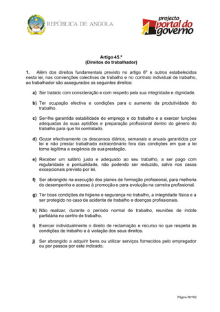 Página 26/162
Artigo 45.º
(Direitos do trabalhador)
1. Além dos direitos fundamentais previsto no artigo 6º e outros estabelecidos
nesta lei, nas convenções colectivas de trabalho e no contrato individual de trabalho,
ao trabalhador são assegurados os seguintes direitos:
a) Ser tratado com consideração e com respeito pela sua integridade e dignidade.
b) Ter ocupação efectiva e condições para o aumento da produtividade do
trabalho.
c) Ser-lhe garantida estabilidade do emprego e do trabalho e a exercer funções
adequadas às suas aptidões e preparação profissional dentro do género do
trabalho para que foi contratado.
d) Gozar efectivamente os descansos diários, semanais e anuais garantidos por
lei e não prestar trabalhado extraordinário fora das condições em que a lei
torne legítima a exigência da sua prestação.
e) Receber um salário justo e adequado ao seu trabalho, a ser pago com
regularidade e pontualidade, não podendo ser reduzido, salvo nos casos
excepcionais previsto por lei.
f) Ser abrangido na execução dos planos de formação profissional, para melhoria
do desempenho e acesso à promoção e para evolução na carreira profissional.
g) Ter boas condições de higiene e segurança no trabalho, a integridade física e a
ser protegido no caso de acidente de trabalho e doenças profissionais.
h) Não realizar, durante o período normal de trabalho, reuniões de índole
partidária no centro de trabalho.
i) Exercer individualmente o direito de reclamação e recurso no que respeita às
condições de trabalho e à violação dos seus direitos.
j) Ser abrangido a adquirir bens ou utilizar serviços fornecidos pelo empregador
ou por pessoa por este indicado.
 