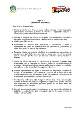 Página 27/162
Artigo 46.º
(Deveres do trabalhador)
São deveres do trabalhador:
a) Prestar o trabalho com diligência e zelo na forma, tempo e local estabelecido,
aproveitando plenamente o tempo de trabalho e capacidade produtiva e
contribuindo para a melhoria da produtividade.
b) Cumprir e executar as ordens e instruções dos responsáveis, relativas à
execução, disciplina e segurança no trabalho, salvo se contrário aos seus
c) direitos garantidos por lei.
d) Comparecer ao trabalho com assiduidade e pontualidade e avisar o
empregador em caso de impossibilidade de comparência, justificando os
motivos da ausência, sempre que solicitado.
e) Respeitar e tratar com respeito e lealdade o empregador, os responsáveis os
companheiros do trabalho e as pessoas que estejam ou entrem em contacto
com a empresa e prestar auxílio em caso de acidente ou perigo no local de
trabalho.
f) Utilizar de forma adequada os instrumentos e materiais fornecidos pelo
empregador para a realização do trabalho, incluindo os equipamentos de
protecção individual e colectiva e proteger os bens da empresa e os resultados
da produção contra danos, destruição, perdas e desvios.
g) Cumprir rigorosamente as regras e instruções de segurança e higiene no
trabalho e de prevenção de incêndios e contribuir par a evitar riscos que
possam pôr em perigo a sua segurança, dos companheiros, de terceiros e do
empregador, as instalações e materiais da empresa.
h) Guarda sigilo profissional, não divulgando informações sobre a organização,
métodos e técnicas de produção, negócios do empregador, guardar lealdade,
não negociando ou trabalhando por conta própria ou por conta alheia em
concorrência com a empresa.
i) Cumprir as demais obrigações impostas por lei ou convenção colectiva de
trabalho, ou estabelecidas pelo empregador dentro dos seus poderes de
direcção e organização.
 