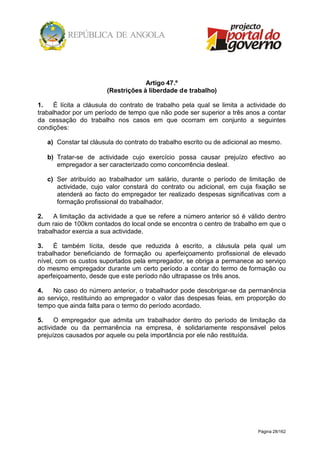Página 28/162
Artigo 47.º
(Restrições à liberdade de trabalho)
1. É lícita a cláusula do contrato de trabalho pela qual se limita a actividade do
trabalhador por um período de tempo que não pode ser superior a três anos a contar
da cessação do trabalho nos casos em que ocorram em conjunto a seguintes
condições:
a) Constar tal cláusula do contrato do trabalho escrito ou de adicional ao mesmo.
b) Tratar-se de actividade cujo exercício possa causar prejuízo efectivo ao
empregador a ser caracterizado como concorrência desleal.
c) Ser atribuído ao trabalhador um salário, durante o período de limitação de
actividade, cujo valor constará do contrato ou adicional, em cuja fixação se
atenderá ao facto do empregador ter realizado despesas significativas com a
formação profissional do trabalhador.
2. A limitação da actividade a que se refere a número anterior só é válido dentro
dum raio de 100km contados do local onde se encontra o centro de trabalho em que o
trabalhador exercia a sua actividade.
3. É também lícita, desde que reduzida à escrito, a cláusula pela qual um
trabalhador beneficiando de formação ou aperfeiçoamento profissional de elevado
nível, com os custos suportados pela empregador, se obriga a permanece ao serviço
do mesmo empregador durante um certo período a contar do termo de formação ou
aperfeiçoamento, desde que este período não ultrapasse os três anos.
4. No caso do número anterior, o trabalhador pode desobrigar-se da permanência
ao serviço, restituindo ao empregador o valor das despesas feias, em proporção do
tempo que ainda falta para o termo do período acordado.
5. O empregador que admita um trabalhador dentro do período de limitação da
actividade ou da permanência na empresa, é solidariamente responsável pelos
prejuízos causados por aquele ou pela importância por ele não restituída.
 