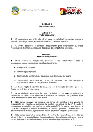 Página 29/162
SECÇÃO II
Disciplina Laboral
Artigo 48.º
(Poder disciplinar)
1. O empregador tem poder disciplinar sobre os trabalhadores ao seu serviço e
exerce-o em relação às infracções disciplinares por estes cometidos.
2. O poder disciplinar é exercido directamente pelo empregador ou pelos
responsáveis da empresa, mediante delegação de competência expressa.
Artigo 49.º
(Medidas disciplinares)
1. Pelas infracções disciplinares praticadas pelos trabalhadores, pode o
empregador aplicar as seguintes medidas disciplinares:
a) Admoestação simples
b) Admoestação registada
c) Despromoção temporária de categoria, com diminuição do salário
d) Transferência temporária do centro de trabalho, com despromoção e
diminuição do salário e. Despedimento imediato
2. A despromoção temporária de categoria com diminuição do salário pode ser
fixada entre 15 dias e três meses.
3. A transferência temporária de centro de trabalho com baixa de categoria e
diminuição do salário pode, conforme a gravidade da infracção, ser graduada entre
um e três meses ou entre três e seis meses.
4. Não sendo possível na empresa ou centro de trabalho e em virtude da
organização do trabalho a aplicação da medida da alínea c) do nº 1, pode o
empregador substituí-la pela medida de redução de 20% do salário, pelo tempo de
duração fixada para a medida, não sendo, no entanto, possível o procedimento de
salário inferior ao mínimo legal em vigor para a respectiva categoria profissional.
5. Não sendo possível a transferência de centro de transferência, a medida da
alínea d) do n. 1 é substituída por despromoção com diminuição de salário, no mesmo
centro de trabalho, com elevação dos limites ao dobre dos previstos no nº 3.
 