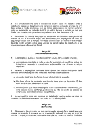 Página 30/162
6. Se simultaneamente com a inexistência doutro posto de trabalho onde o
trabalhador possa ser disciplinarmente transferido ocorrer a situação prevista no nº 4
deste artigo, a media disciplinar, com os limites estabelecidos no número anterior,
pode ser substituída por redução de 20% no salário durante o período em que seja
fixada, com respeito pela garantia consagrada na parte final do mesmo nº 4.
7. Os valores do salários não pagos ao trabalhador em virtude da redução que se
referem os nºs. 4 e 6 deste artigo, são depositados pelo empregador na conta da
Segurança Social, com a menção «Medidas Disciplinares» e o nome do trabalhador,
devendo incidir também sobre esse valores as contribuições do trabalhador e do
empregador para a Segurança Social.
Artigo 50.º
(Procedimento disciplinar)
1. A aplicação de qualquer medida disciplinar, salvo a admoestação simples e
a) admoestação registada, é nula se não for procedido de audiência prévia do
trabalhador, segundo o procedimento estabelecido nos números e artigos
seguintes:
2. Quando o empregador considere dever aplicar uma medida disciplinar, deve
convocar o trabalhador para uma entrevista, incluindo na convocatória:
a) descrição detalhada dos factos de que o trabalhador é acusado.
b) Dia, hora e local da entrevista, que deve ter lugar antes de decorridos 10 dias
úteis sobre a data de entrega da carta.
c) Informação de que o trabalhador pode fazer-se acompanhar, na entrevista, por
uma pessoa da sua confiança, pertencente ou não ao quadro do pessoal da
empresa ou ao sindicato em que esteja filiado.
1. A convocatória pode ser entregue ao trabalhador contra recibo na cópia na
presença de duas testemunhas ou com envio por correio registado.
Artigo 51.º
(Entrevista)
1. No decorrer da entrevista, em que o empregador se pode fazer assistir por uma
pessoa pertencente à empresa ou à organização patronal em que se encontre
inscrito, o empregador ou seu representante expõe as razoes da medida disciplinar
 