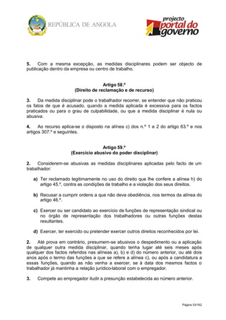 Página 33/162
5. Com a mesma excepção, as medidas disciplinares podem ser objecto de
publicação dentro da empresa ou centro de trabalho.
Artigo 58.º
(Direito de reclamação e de recurso)
3. Da medida disciplinar pode o trabalhador recorrer, se entender que não praticou
os fatos de que é acusado, quando a medida aplicada é excessiva para os factos
praticados ou para o grau de culpabilidade, ou que a medida disciplinar é nula ou
abusiva.
4. Ao recurso aplica-se o disposto na alínea c) dos n.º 1 e 2 do artigo 63.º e nos
artigos 307.º e seguintes.
Artigo 59.º
(Exercício abusivo do poder disciplinar)
2. Considerem-se abusivas as medidas disciplinares aplicadas pelo facto de um
trabalhador:
a) Ter reclamado legitimamente no uso do direito que lhe confere a alínea h) do
artigo 45.º, contra as condições de trabalho e a violação dos seus direitos.
b) Recusar a cumprir ordens a que não deva obediência, nos termos da alínea do
artigo 46.º.
c) Exercer ou ser candidato ao exercício de funções de representação sindical ou
no órgão de representação dos trabalhadores ou outras funções destas
resultantes.
d) Exercer, ter exercido ou pretender exercer outros direitos reconhecidos por lei.
2. Até prova em contrário, presumem-se abusivos o despedimento ou a aplicação
de qualquer outra medida disciplinar, quando tenha lugar até seis meses após
qualquer dos factos referidos nas alíneas a), b) e d) do número anterior, ou até dois
anos após o termo das funções a que se refere a alínea c), ou após a candidatura a
essas funções, quando as não venha a exercer, se à data dos mesmos factos o
trabalhador já mantinha a relação jurídico-laboral com o empregador.
3. Compete ao empregador iludir a presunção estabelecida ao número anterior.
 